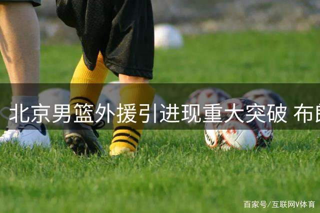 北京男篮外援引进现重大突破 布朗签约在即桑普森获教练组力挺