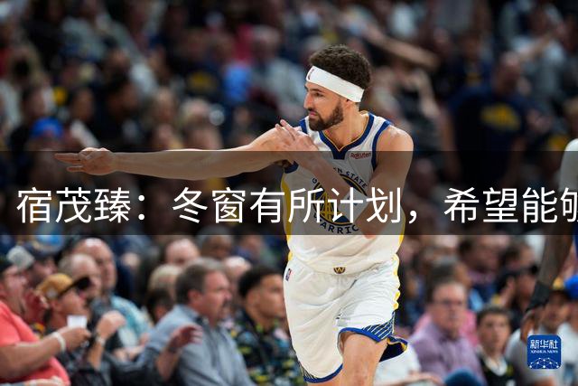宿茂臻：冬窗有所计划，希望能够在市场上找到理想的中生代球员