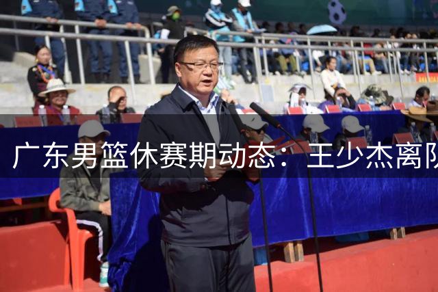 广东男篮休赛期动态：王少杰离队成定局 朱芳雨职务悬而未决 新星交易引争议
