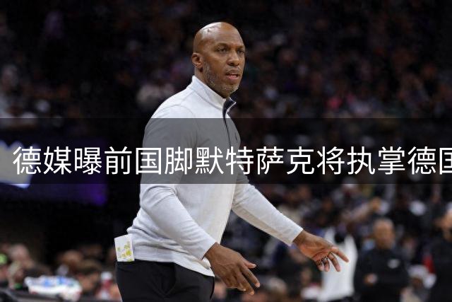 德媒曝前国脚默特萨克将执掌德国足协青训体系