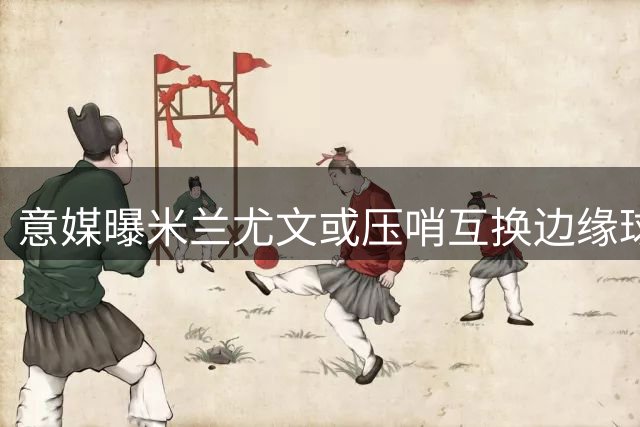 意媒曝米兰尤文或压哨互换边缘球员