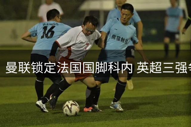 曼联锁定法国国脚科内 英超三强争夺战一触即发