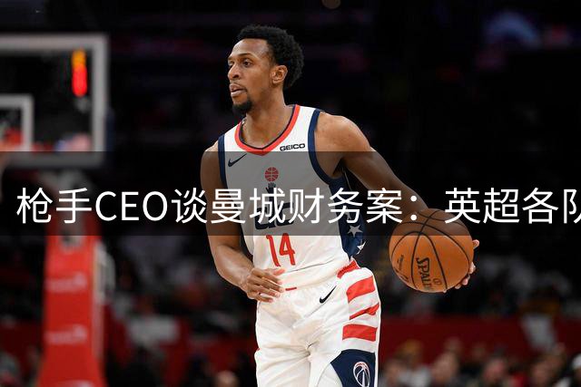 枪手CEO谈曼城财务案：英超各队期待早日定论