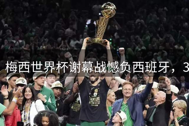 梅西世界杯谢幕战憾负西班牙，39岁传奇告别足坛巅峰舞台