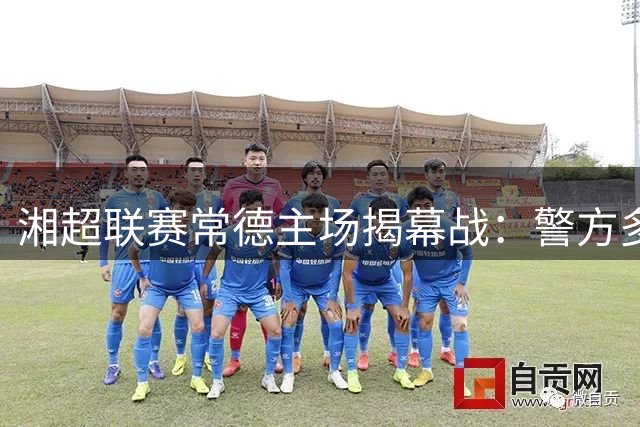 湘超联赛常德主场揭幕战：警方多维度安保体系获球迷点赞
