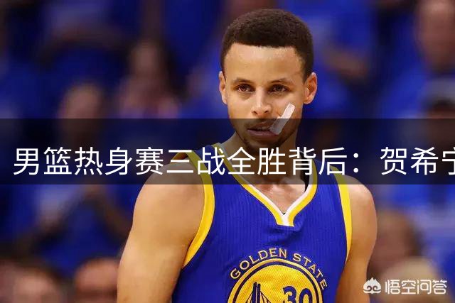 男篮热身赛三战全胜背后：贺希宁狂砍51分领衔 三大后卫撑起进攻体系