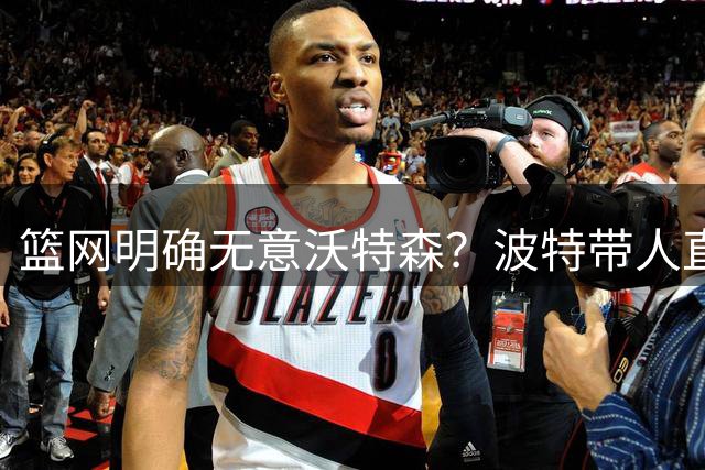 篮网明确无意沃特森？波特带人直入训练馆引猜疑