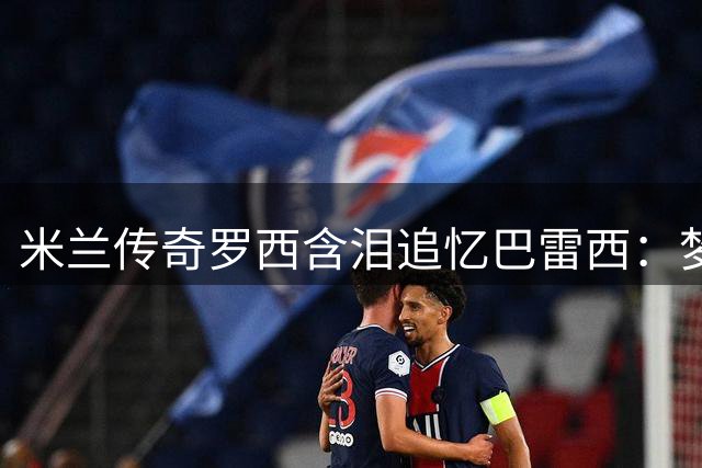 米兰传奇罗西含泪追忆巴雷西：梦中道别唤醒20年深厚情谊