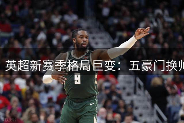 英超新赛季格局巨变：五豪门换帅+防线核心伤缺 争冠悬念空前