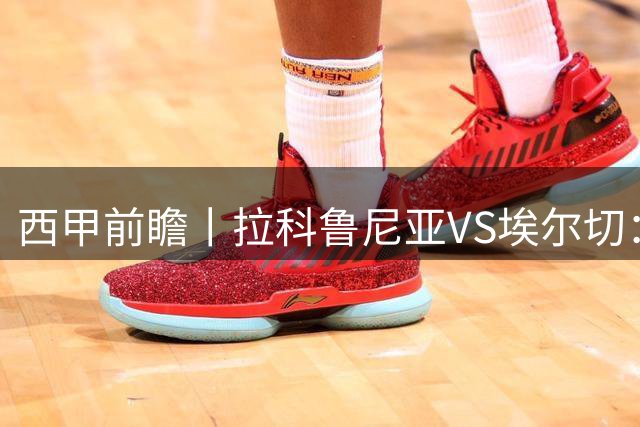 西甲前瞻丨拉科鲁尼亚VS埃尔切：超级拉科，时隔八年归来