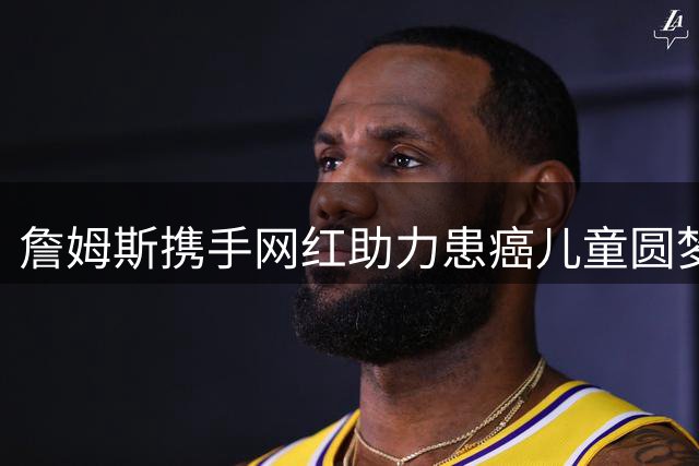 詹姆斯携手网红助力患癌儿童圆梦，慈善行动温暖家乡