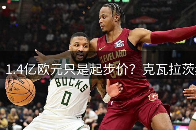 1.4亿欧元只是起步价？克瓦拉茨赫利亚已成巴黎锋线非卖品