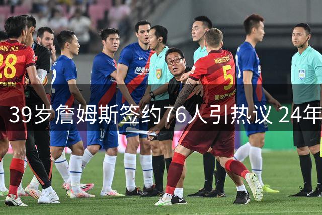39岁詹姆斯签约76人引热议 24年传奇生涯迎最终章？