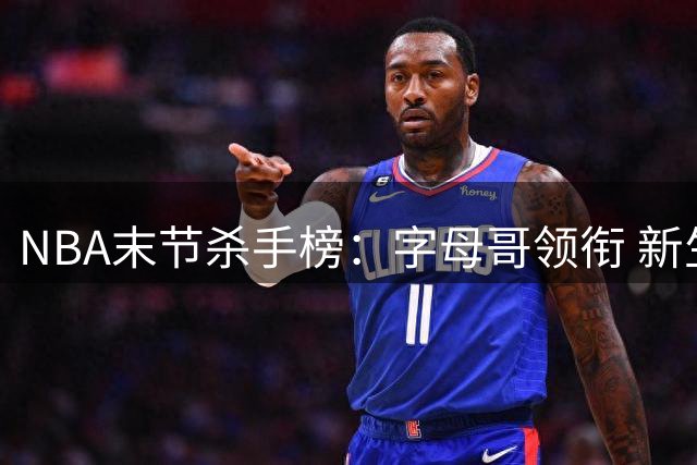 NBA末节杀手榜：字母哥领衔 新生代球员强势崛起