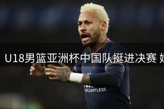 U18男篮亚洲杯中国队挺进决赛 媒体盛赞年轻队员表现